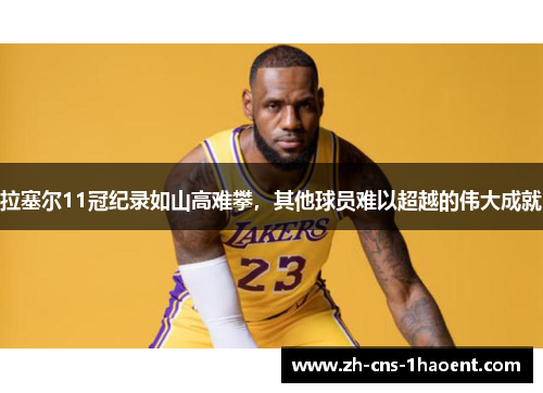 拉塞尔11冠纪录如山高难攀，其他球员难以超越的伟大成就