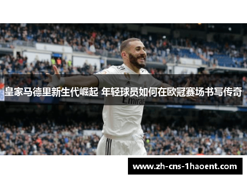皇家马德里新生代崛起 年轻球员如何在欧冠赛场书写传奇
