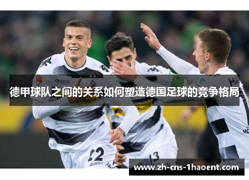 德甲球队之间的关系如何塑造德国足球的竞争格局