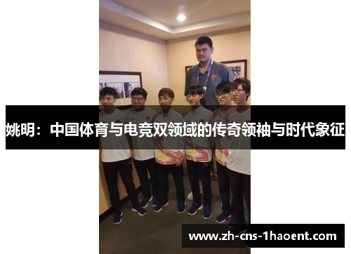 姚明：中国体育与电竞双领域的传奇领袖与时代象征