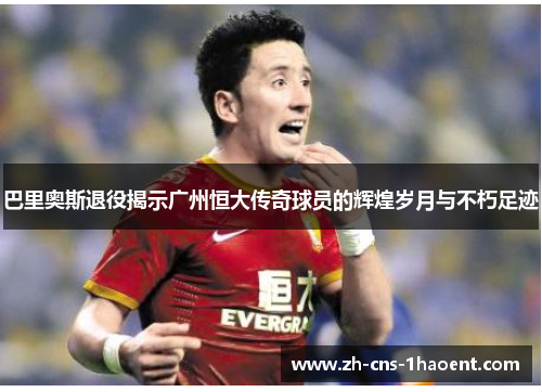 巴里奥斯退役揭示广州恒大传奇球员的辉煌岁月与不朽足迹