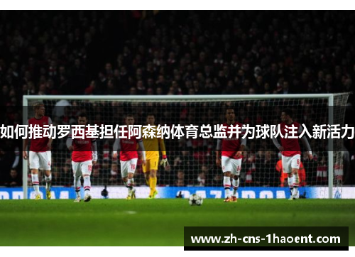 如何推动罗西基担任阿森纳体育总监并为球队注入新活力