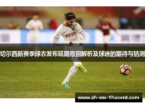 切尔西新赛季球衣发布延期原因解析及球迷的期待与猜测
