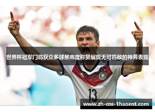 世界杯冠军门将获众多球星高度称赞展现无可匹敌的神勇表现