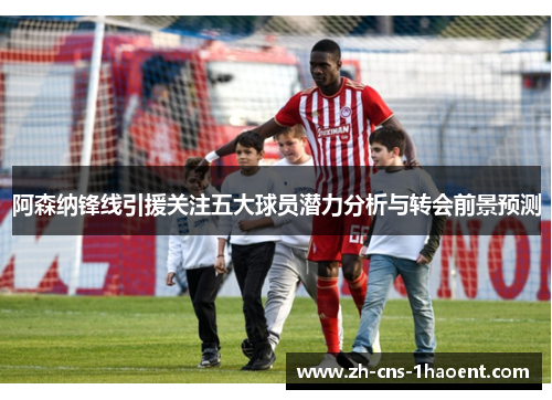 阿森纳锋线引援关注五大球员潜力分析与转会前景预测