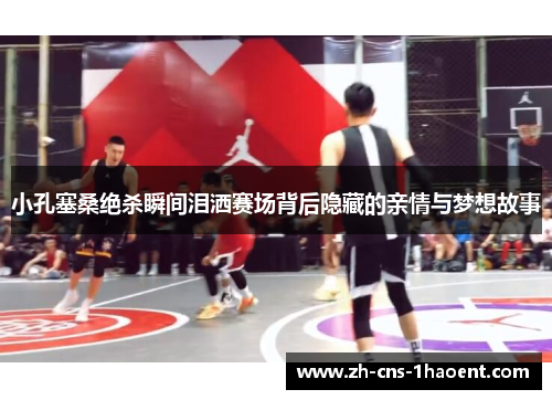 小孔塞桑绝杀瞬间泪洒赛场背后隐藏的亲情与梦想故事