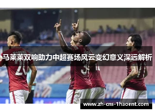 马莱莱双响助力中超赛场风云变幻意义深远解析