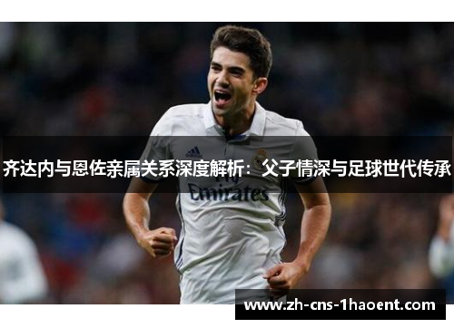 齐达内与恩佐亲属关系深度解析：父子情深与足球世代传承