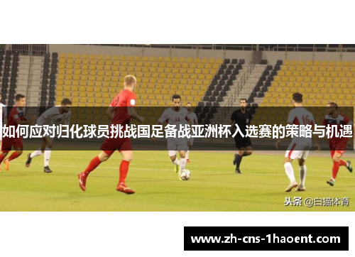 如何应对归化球员挑战国足备战亚洲杯入选赛的策略与机遇