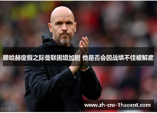 滕哈赫度假之际曼联困境加剧 他是否会因战绩不佳被解雇