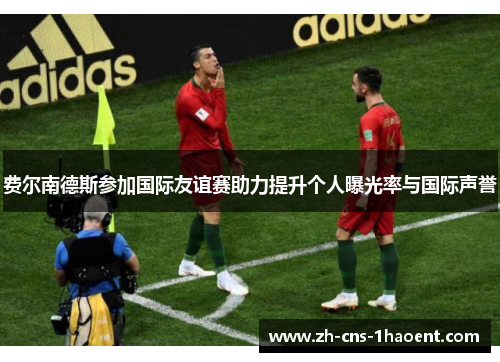 费尔南德斯参加国际友谊赛助力提升个人曝光率与国际声誉