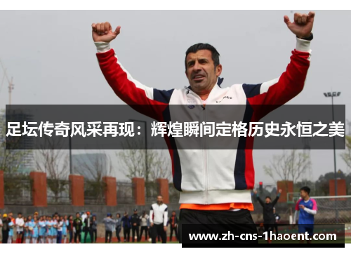 足坛传奇风采再现：辉煌瞬间定格历史永恒之美